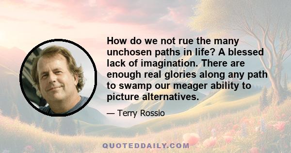 How do we not rue the many unchosen paths in life? A blessed lack of imagination. There are enough real glories along any path to swamp our meager ability to picture alternatives.