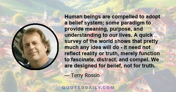 Human beings are compelled to adopt a belief system; some paradigm to provide meaning, purpose, and understanding to our lives. A quick survey of the world shows that pretty much any idea will do - it need not reflect