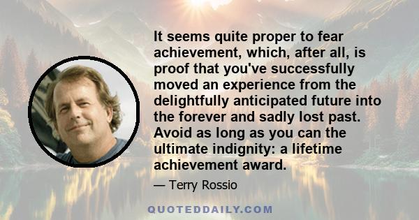 It seems quite proper to fear achievement, which, after all, is proof that you've successfully moved an experience from the delightfully anticipated future into the forever and sadly lost past. Avoid as long as you can