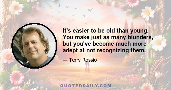 It's easier to be old than young. You make just as many blunders, but you've become much more adept at not recognizing them.