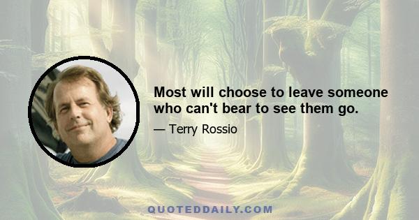 Most will choose to leave someone who can't bear to see them go.