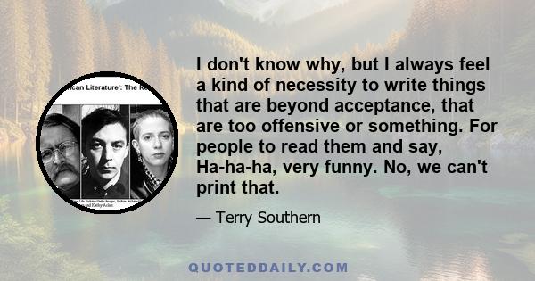 I don't know why, but I always feel a kind of necessity to write things that are beyond acceptance, that are too offensive or something. For people to read them and say, Ha-ha-ha, very funny. No, we can't print that.