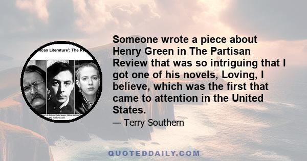 Someone wrote a piece about Henry Green in The Partisan Review that was so intriguing that I got one of his novels, Loving, I believe, which was the first that came to attention in the United States.