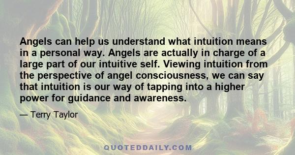 Angels can help us understand what intuition means in a personal way. Angels are actually in charge of a large part of our intuitive self. Viewing intuition from the perspective of angel consciousness, we can say that