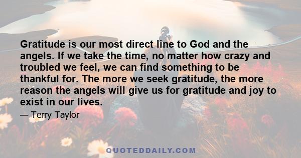 Gratitude is our most direct line to God and the angels. If we take the time, no matter how crazy and troubled we feel, we can find something to be thankful for. The more we seek gratitude, the more reason the angels