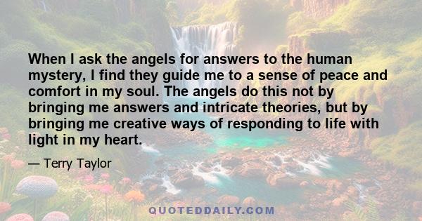 When I ask the angels for answers to the human mystery, I find they guide me to a sense of peace and comfort in my soul. The angels do this not by bringing me answers and intricate theories, but by bringing me creative