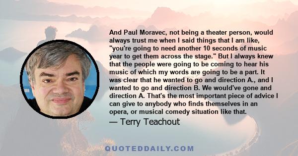 And Paul Moravec, not being a theater person, would always trust me when I said things that I am like, you're going to need another 10 seconds of music year to get them across the stage. But I always knew that the