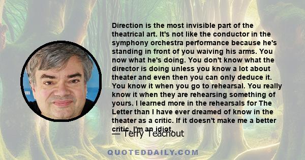 Direction is the most invisible part of the theatrical art. It's not like the conductor in the symphony orchestra performance because he's standing in front of you waiving his arms. You now what he's doing. You don't