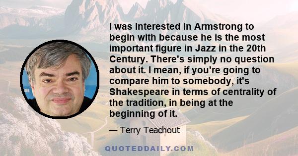 I was interested in Armstrong to begin with because he is the most important figure in Jazz in the 20th Century. There's simply no question about it. I mean, if you're going to compare him to somebody, it's Shakespeare