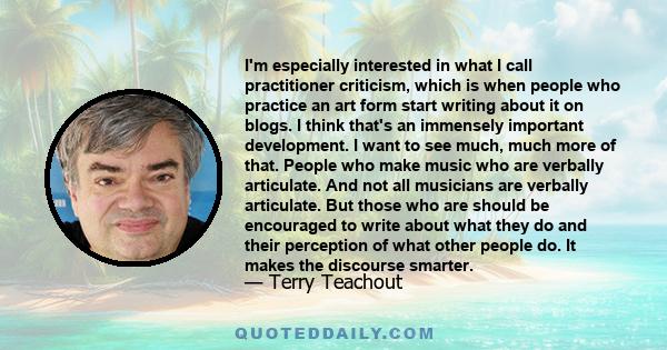 I'm especially interested in what I call practitioner criticism, which is when people who practice an art form start writing about it on blogs. I think that's an immensely important development. I want to see much, much 