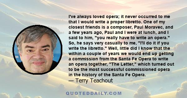 I've always loved opera; it never occurred to me that I would write a proper libretto. One of my closest friends is a composer, Paul Moravec, and a few years ago, Paul and I were at lunch, and I said to him, you really