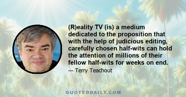 (R)eality TV (is) a medium dedicated to the proposition that with the help of judicious editing, carefully chosen half-wits can hold the attention of millions of their fellow half-wits for weeks on end.