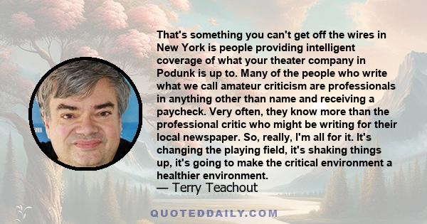 That's something you can't get off the wires in New York is people providing intelligent coverage of what your theater company in Podunk is up to. Many of the people who write what we call amateur criticism are