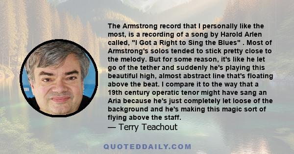 The Armstrong record that I personally like the most, is a recording of a song by Harold Arlen called, I Got a Right to Sing the Blues . Most of Armstrong's solos tended to stick pretty close to the melody. But for some 