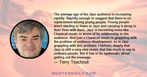 The average age of the Jazz audience is increasing rapidly. Rapidly enough to suggest that there is no replacement among young people. Young people aren't starting to listen to Jazz and carrying it along in their lives