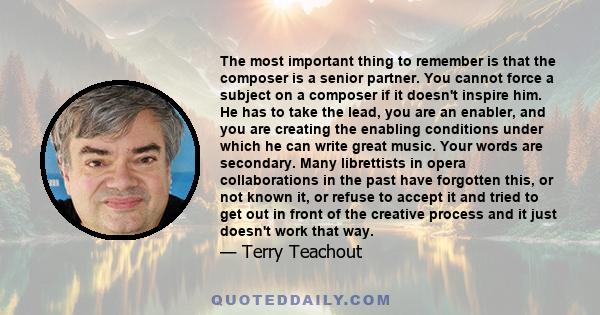 The most important thing to remember is that the composer is a senior partner. You cannot force a subject on a composer if it doesn't inspire him. He has to take the lead, you are an enabler, and you are creating the