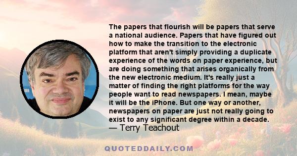 The papers that flourish will be papers that serve a national audience. Papers that have figured out how to make the transition to the electronic platform that aren't simply providing a duplicate experience of the words 