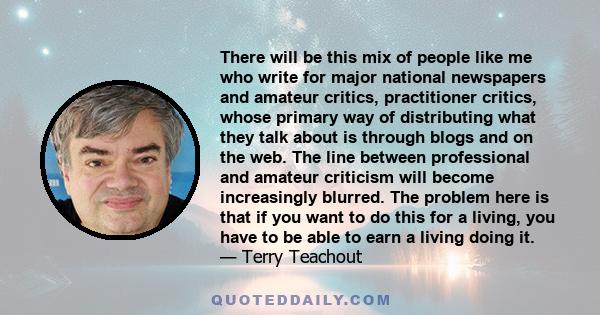 There will be this mix of people like me who write for major national newspapers and amateur critics, practitioner critics, whose primary way of distributing what they talk about is through blogs and on the web. The