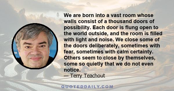 We are born into a vast room whose walls consist of a thousand doors of possibility. Each door is flung open to the world outside, and the room is filled with light and noise. We close some of the doors deliberately,