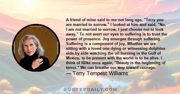 A friend of mine said to me not long ago, Terry you are married to sorrow. I looked at him and said, No, I am not married to sorrow, I just choose not to look away. To not avert our eyes to suffering is to trust the