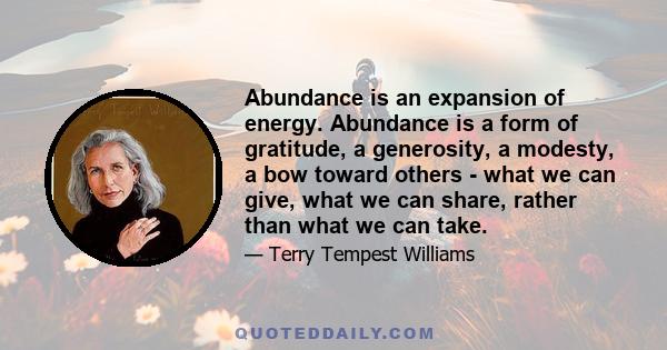 Abundance is an expansion of energy. Abundance is a form of gratitude, a generosity, a modesty, a bow toward others - what we can give, what we can share, rather than what we can take.