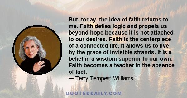 But, today, the idea of faith returns to me. Faith defies logic and propels us beyond hope because it is not attached to our desires. Faith is the centerpiece of a connected life. It allows us to live by the grace of