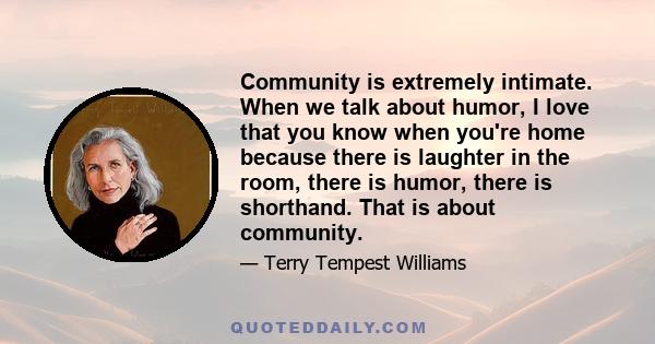 Community is extremely intimate. When we talk about humor, I love that you know when you're home because there is laughter in the room, there is humor, there is shorthand. That is about community.