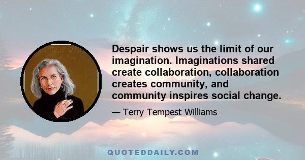 Despair shows us the limit of our imagination. Imaginations shared create collaboration, collaboration creates community, and community inspires social change.