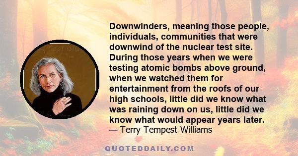 Downwinders, meaning those people, individuals, communities that were downwind of the nuclear test site. During those years when we were testing atomic bombs above ground, when we watched them for entertainment from the 