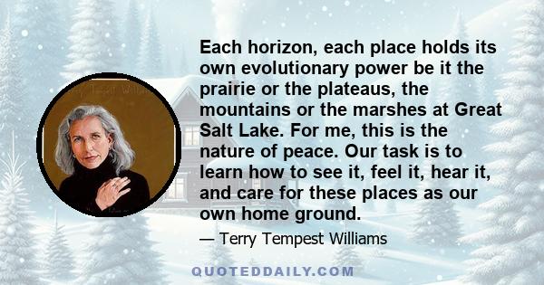 Each horizon, each place holds its own evolutionary power be it the prairie or the plateaus, the mountains or the marshes at Great Salt Lake. For me, this is the nature of peace. Our task is to learn how to see it, feel 