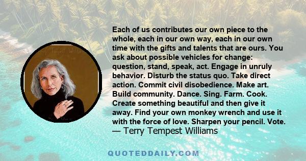 Each of us contributes our own piece to the whole, each in our own way, each in our own time with the gifts and talents that are ours. You ask about possible vehicles for change: question, stand, speak, act. Engage in