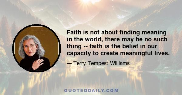 Faith is not about finding meaning in the world, there may be no such thing -- faith is the belief in our capacity to create meaningful lives.