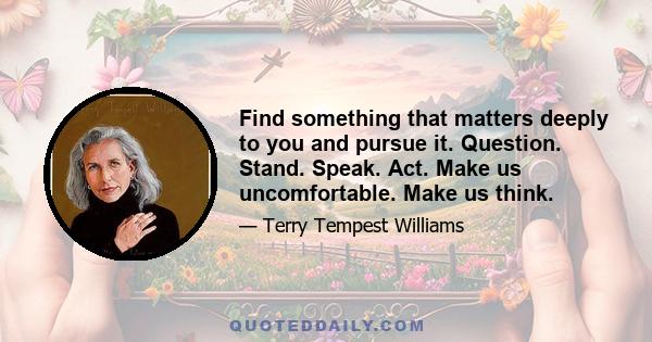 Find something that matters deeply to you and pursue it. Question. Stand. Speak. Act. Make us uncomfortable. Make us think.