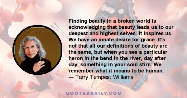 Finding beauty in a broken world is acknowledging that beauty leads us to our deepest and highest selves. It inspires us. We have an innate desire for grace. It's not that all our definitions of beauty are the same, but 