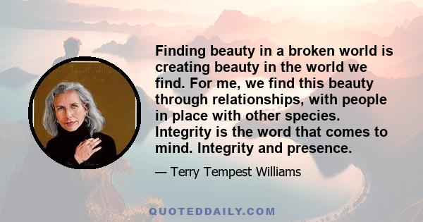 Finding beauty in a broken world is creating beauty in the world we find. For me, we find this beauty through relationships, with people in place with other species. Integrity is the word that comes to mind. Integrity