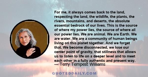 For me, it always comes back to the land, respecting the land, the wildlife, the plants, the rivers, mountains, and deserts, the absolute essential bedrock of our lives. This is the source of where my power lies, the