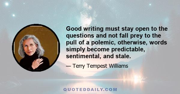 Good writing must stay open to the questions and not fall prey to the pull of a polemic, otherwise, words simply become predictable, sentimental, and stale.