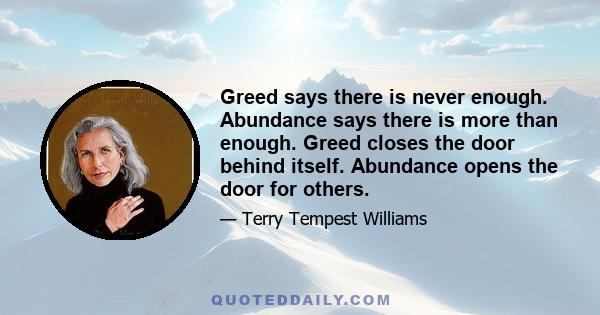 Greed says there is never enough. Abundance says there is more than enough. Greed closes the door behind itself. Abundance opens the door for others.