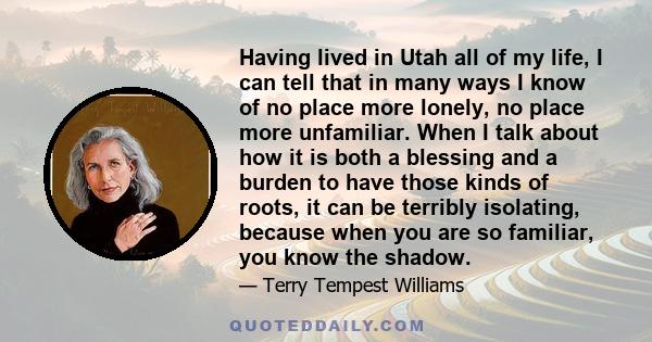 Having lived in Utah all of my life, I can tell that in many ways I know of no place more lonely, no place more unfamiliar. When I talk about how it is both a blessing and a burden to have those kinds of roots, it can