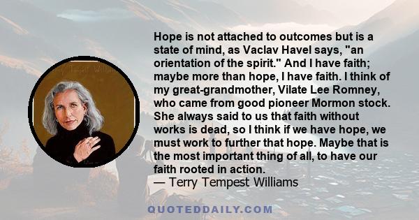 Hope is not attached to outcomes but is a state of mind, as Vaclav Havel says, an orientation of the spirit. And I have faith; maybe more than hope, I have faith. I think of my great-grandmother, Vilate Lee Romney, who