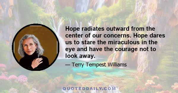 Hope radiates outward from the center of our concerns. Hope dares us to stare the miraculous in the eye and have the courage not to look away.