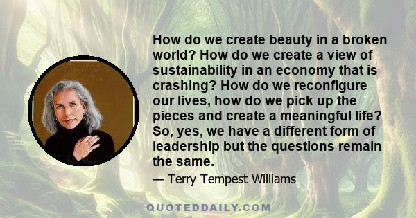 How do we create beauty in a broken world? How do we create a view of sustainability in an economy that is crashing? How do we reconfigure our lives, how do we pick up the pieces and create a meaningful life? So, yes,