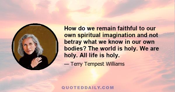 How do we remain faithful to our own spiritual imagination and not betray what we know in our own bodies? The world is holy. We are holy. All life is holy.