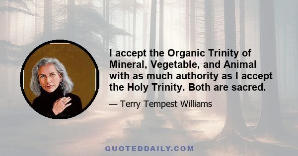 I accept the Organic Trinity of Mineral, Vegetable, and Animal with as much authority as I accept the Holy Trinity. Both are sacred.