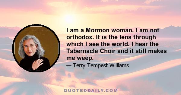 I am a Mormon woman, I am not orthodox. It is the lens through which I see the world. I hear the Tabernacle Choir and it still makes me weep.