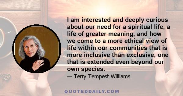 I am interested and deeply curious about our need for a spiritual life, a life of greater meaning, and how we come to a more ethical view of life within our communities that is more inclusive than exclusive, one that is 