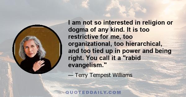 I am not so interested in religion or dogma of any kind. It is too restrictive for me, too organizational, too hierarchical, and too tied up in power and being right. You call it a rabid evangelism.