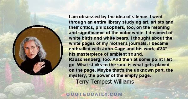 I am obsessed by the idea of silence. I went through an entire library studying art, artists and their critics, philosophers, too, on the meaning and significance of the color white. I dreamed of white birds and white