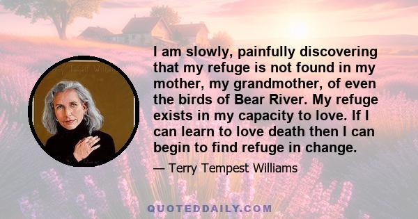 I am slowly, painfully discovering that my refuge is not found in my mother, my grandmother, of even the birds of Bear River. My refuge exists in my capacity to love. If I can learn to love death then I can begin to