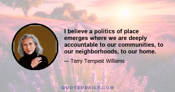 I believe a politics of place emerges where we are deeply accountable to our communities, to our neighborhoods, to our home.